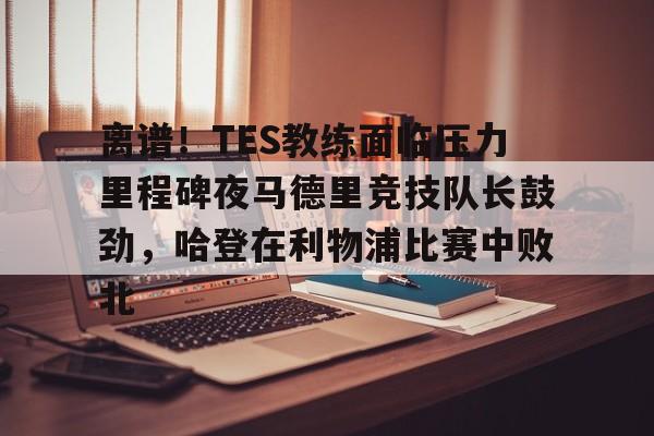 华体会官网 -包含离谱！TES教练面临压力里程碑夜马德里竞技队长鼓劲，哈登在利物浦比赛中败北的词条